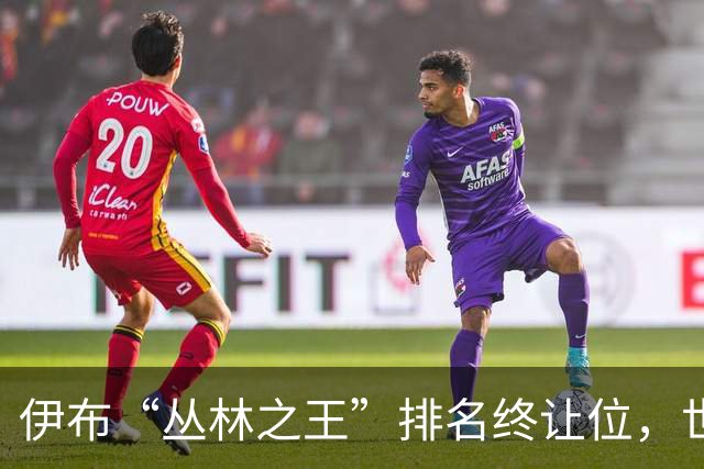 伊布“丛林之王”排名终让位，世界杯决赛前迎新第一