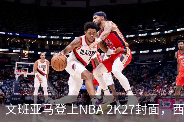 文班亚马登上NBA 2K27封面，西决MVP+全票DPOY后收获又一里程碑