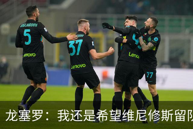 龙塞罗：我还是希望维尼修斯留队，不过他要降低薪水要求
