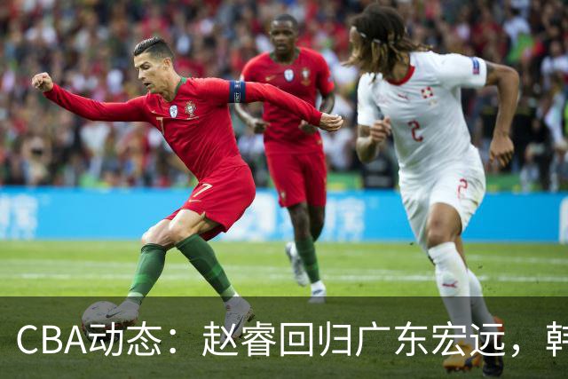 CBA动态：赵睿回归广东宏远，韩德君再创佳绩，广东对北京外援发起报价