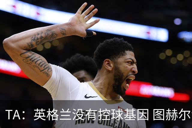TA：英格兰没有控球基因 图赫尔没说错，英超就这么踢的 不能怪他